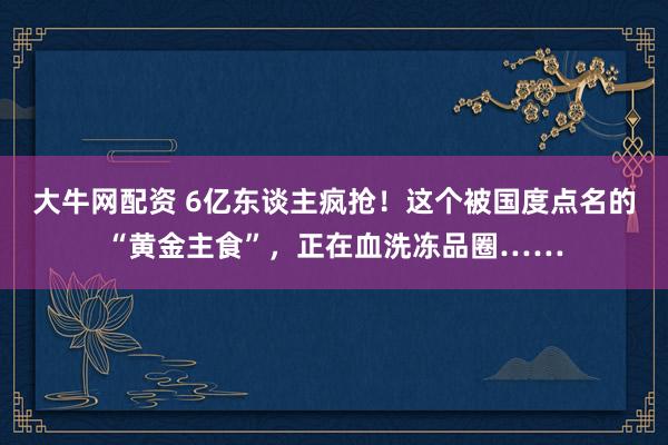 大牛网配资 6亿东谈主疯抢！这个被国度点名的“黄金主食”，正在血洗冻品圈……