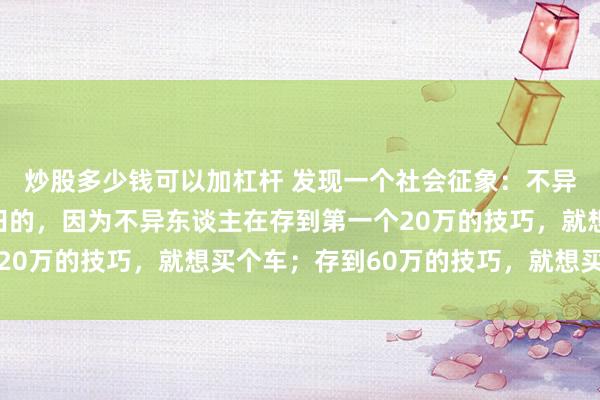 炒股多少钱可以加杠杆 发现一个社会征象：不异东谈主是很难财务目田的，因为不异东谈主在存到第一个20万的技巧，就想买个车；存到60万的技巧，就想买套屋子