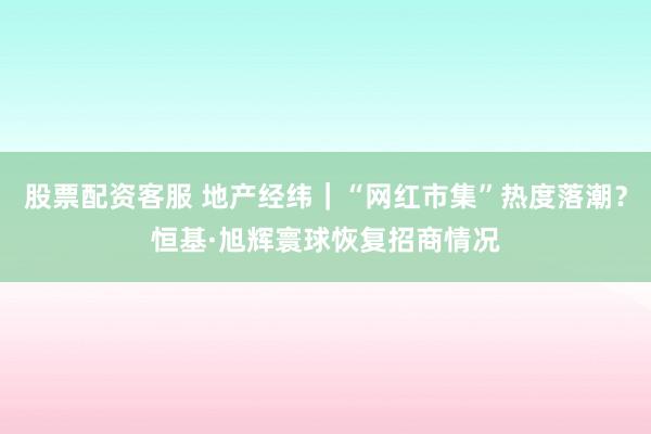股票配资客服 地产经纬｜“网红市集”热度落潮？恒基·旭辉寰球恢复招商情况