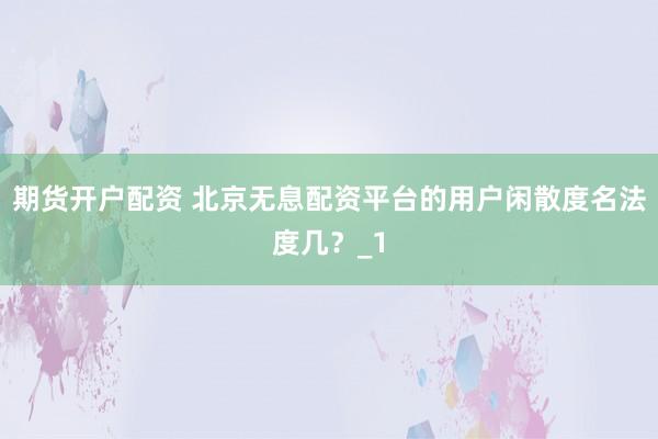 期货开户配资 北京无息配资平台的用户闲散度名法度几？_1