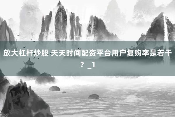 放大杠杆炒股 天天时间配资平台用户复购率是若干？_1