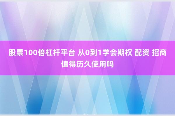 股票100倍杠杆平台 从0到1学会期权 配资 招商值得历久使用吗