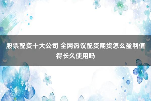 股票配资十大公司 全网热议配资期货怎么盈利值得长久使用吗