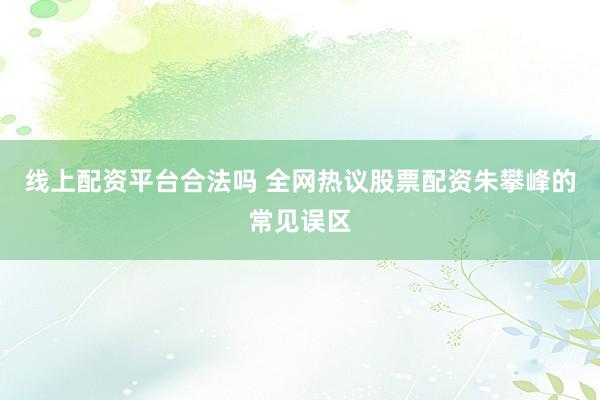 线上配资平台合法吗 全网热议股票配资朱攀峰的常见误区