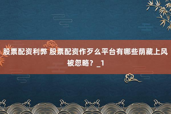 股票配资利弊 股票配资作歹么平台有哪些荫藏上风被忽略？_1