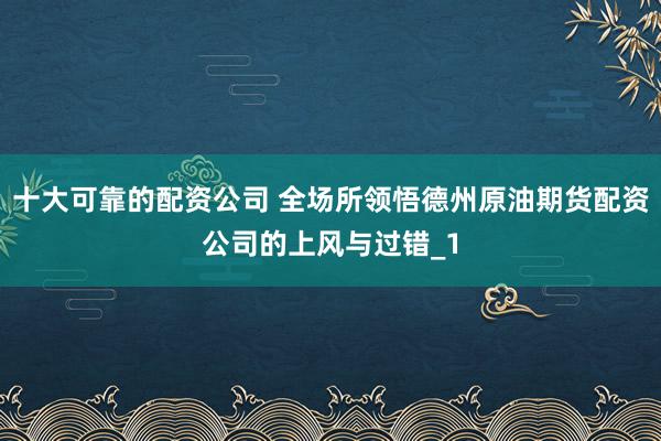 十大可靠的配资公司 全场所领悟德州原油期货配资公司的上风与过错_1