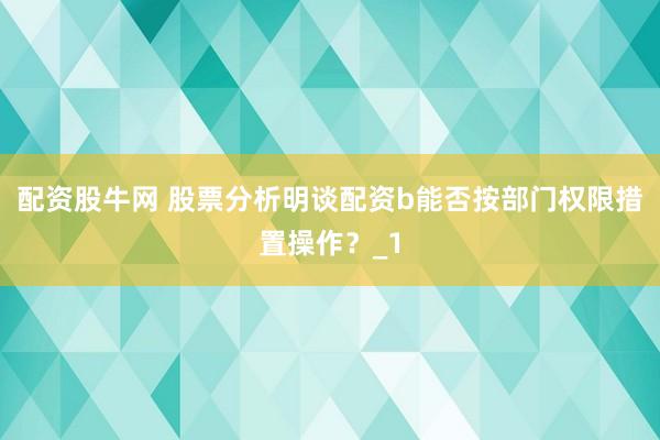 配资股牛网 股票分析明谈配资b能否按部门权限措置操作？_1
